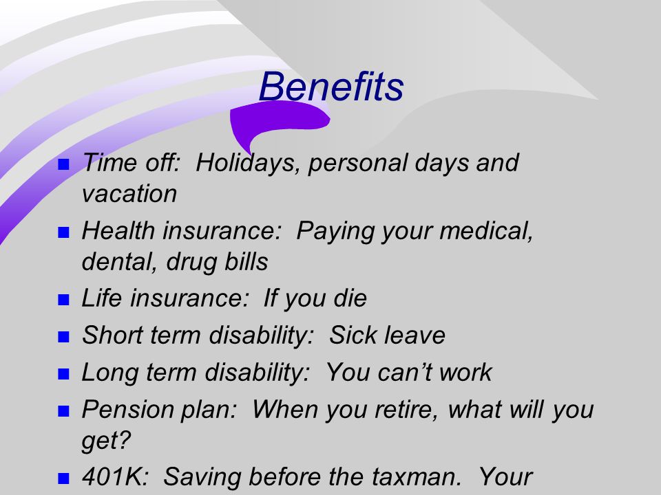 Benefits n Time off: Holidays, personal days and vacation n Health insurance: Paying your medical, dental, drug bills n Life insurance: If you die n Short term disability: Sick leave n Long term disability: You can’t work n Pension plan: When you retire, what will you get.