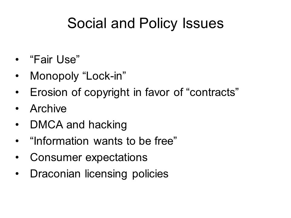 Social and Policy Issues Fair Use Monopoly Lock-in Erosion of copyright in favor of contracts Archive DMCA and hacking Information wants to be free Consumer expectations Draconian licensing policies