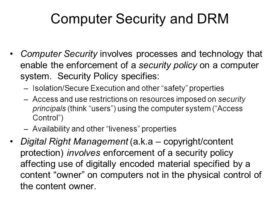 Computer Security and DRM Computer Security involves processes and technology that enable the enforcement of a security policy on a computer system.