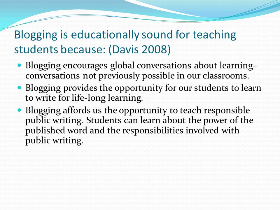 Blogging is educationally sound for teaching students because: (Davis 2008) Blogging encourages global conversations about learning– conversations not previously possible in our classrooms.