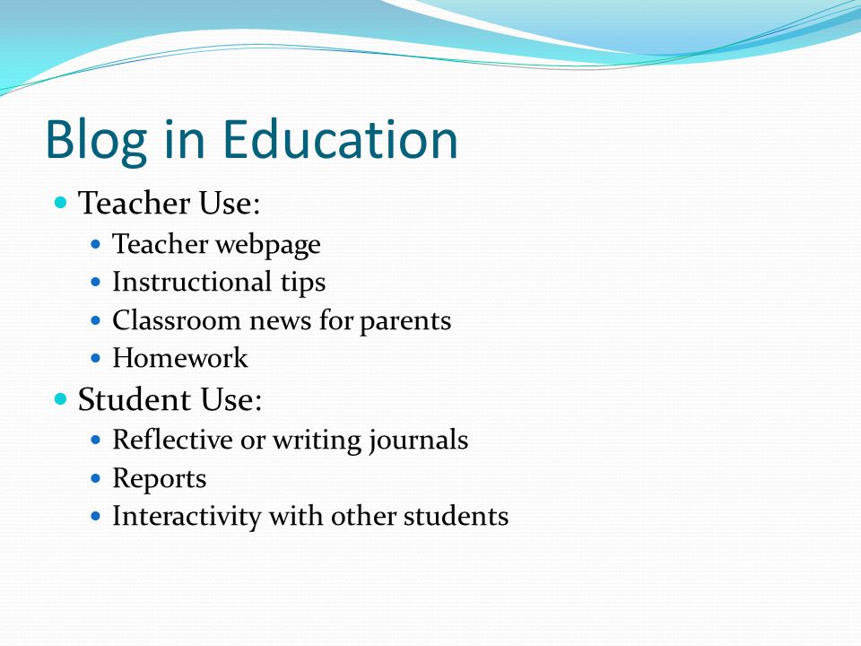 Blog in Education Teacher Use: Teacher webpage Instructional tips Classroom news for parents Homework Student Use: Reflective or writing journals Reports Interactivity with other students