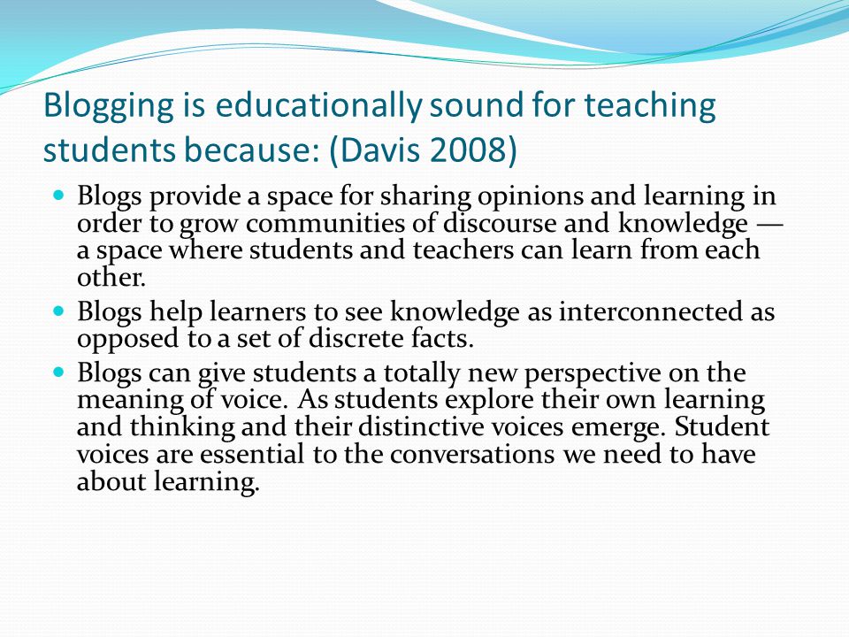 Blogging is educationally sound for teaching students because: (Davis 2008) Blogs provide a space for sharing opinions and learning in order to grow communities of discourse and knowledge — a space where students and teachers can learn from each other.