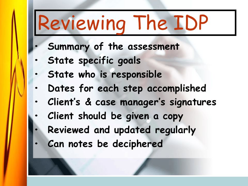 Reviewing The IDP Summary of the assessment State specific goals State who is responsible Dates for each step accomplished Client’s & case manager’s signatures Client should be given a copy Reviewed and updated regularly Can notes be deciphered