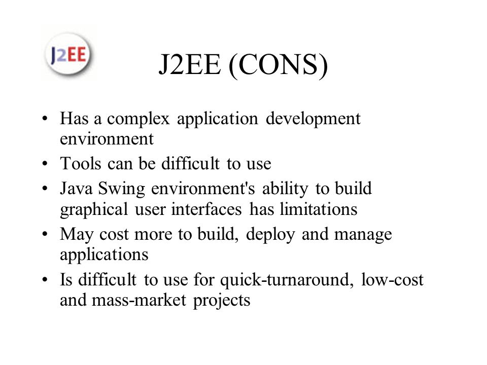 J2EE (CONS) Has a complex application development environment Tools can be difficult to use Java Swing environment s ability to build graphical user interfaces has limitations May cost more to build, deploy and manage applications Is difficult to use for quick-turnaround, low-cost and mass-market projects