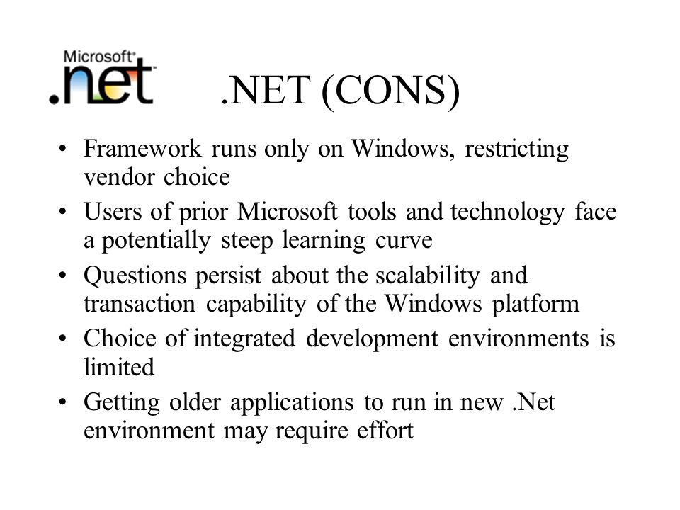 .NET (CONS) Framework runs only on Windows, restricting vendor choice Users of prior Microsoft tools and technology face a potentially steep learning curve Questions persist about the scalability and transaction capability of the Windows platform Choice of integrated development environments is limited Getting older applications to run in new.Net environment may require effort