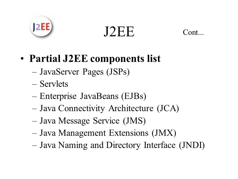 J2EE Partial J2EE components list –JavaServer Pages (JSPs) –Servlets –Enterprise JavaBeans (EJBs) –Java Connectivity Architecture (JCA) –Java Message Service (JMS) –Java Management Extensions (JMX) –Java Naming and Directory Interface (JNDI) Cont...