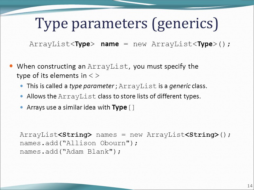 14 Type parameters (generics) ArrayList name = new ArrayList (); When constructing an ArrayList, you must specify the type of its elements in This is called a type parameter ; ArrayList is a generic class.