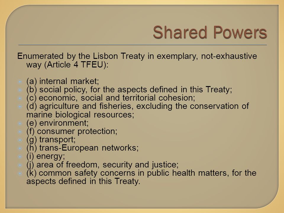 Enumerated by the Lisbon Treaty in exemplary, not-exhaustive way (Article 4 TFEU):  (a) internal market;  (b) social policy, for the aspects defined in this Treaty;  (c) economic, social and territorial cohesion;  (d) agriculture and fisheries, excluding the conservation of marine biological resources;  (e) environment;  (f) consumer protection;  (g) transport;  (h) trans-European networks;  (i) energy;  (j) area of freedom, security and justice;  (k) common safety concerns in public health matters, for the aspects defined in this Treaty.