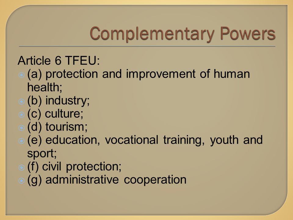 Article 6 TFEU:  (a) protection and improvement of human health;  (b) industry;  (c) culture;  (d) tourism;  (e) education, vocational training, youth and sport;  (f) civil protection;  (g) administrative cooperation