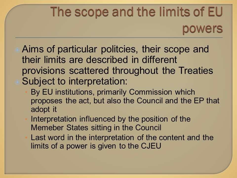  Aims of particular politcies, their scope and their limits are described in different provisions scattered throughout the Treaties  Subject to interpretation: By EU institutions, primarily Commission which proposes the act, but also the Council and the EP that adopt it Interpretation influenced by the position of the Memeber States sitting in the Council Last word in the interpretation of the content and the limits of a power is given to the CJEU
