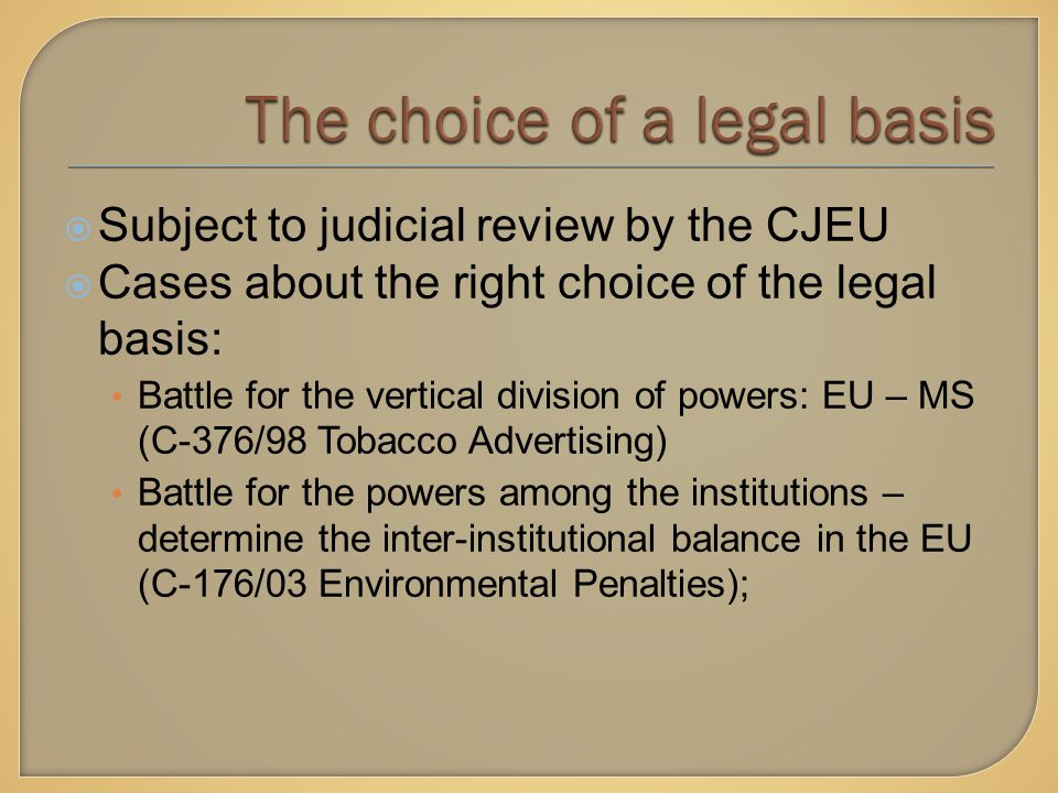  Subject to judicial review by the CJEU  Cases about the right choice of the legal basis: Battle for the vertical division of powers: EU – MS (C-376/98 Tobacco Advertising) Battle for the powers among the institutions – determine the inter-institutional balance in the EU (C-176/03 Environmental Penalties);