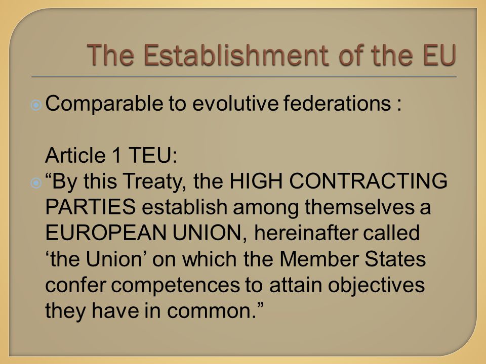  Comparable to evolutive federations : Article 1 TEU:  By this Treaty, the HIGH CONTRACTING PARTIES establish among themselves a EUROPEAN UNION, hereinafter called ‘the Union’ on which the Member States confer competences to attain objectives they have in common.