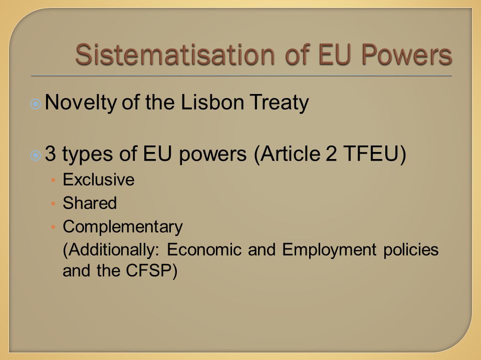  Novelty of the Lisbon Treaty  3 types of EU powers (Article 2 TFEU) Exclusive Shared Complementary (Additionally: Economic and Employment policies and the CFSP)