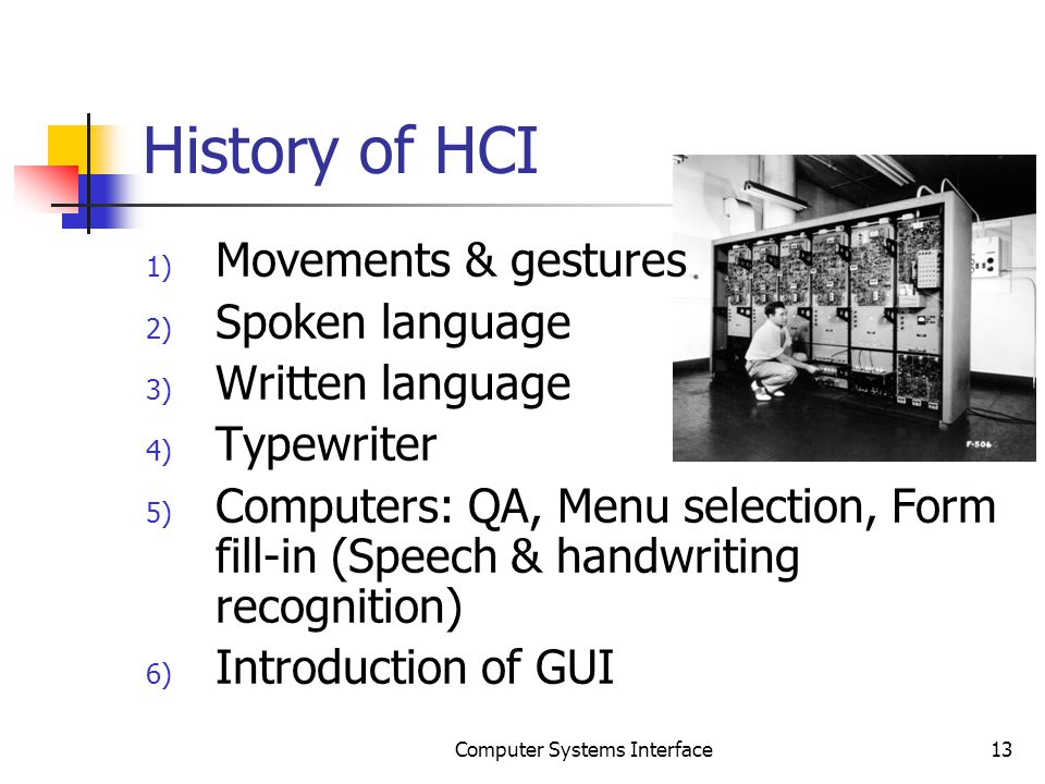 History of HCI 1) Movements & gestures 2) Spoken language 3) Written language 4) Typewriter 5) Computers: QA, Menu selection, Form fill-in (Speech & handwriting recognition) 6) Introduction of GUI 13Computer Systems Interface