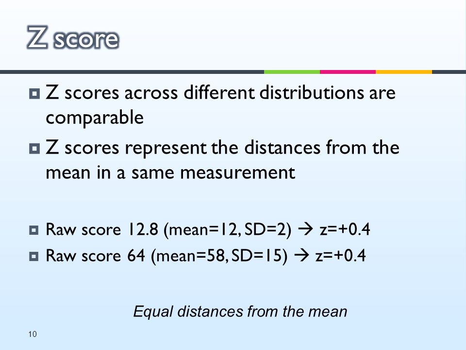  Z scores across different distributions are comparable  Z scores represent the distances from the mean in a same measurement  Raw score 12.8 (mean=12, SD=2)  z=+0.4  Raw score 64 (mean=58, SD=15)  z=+0.4 Equal distances from the mean 10
