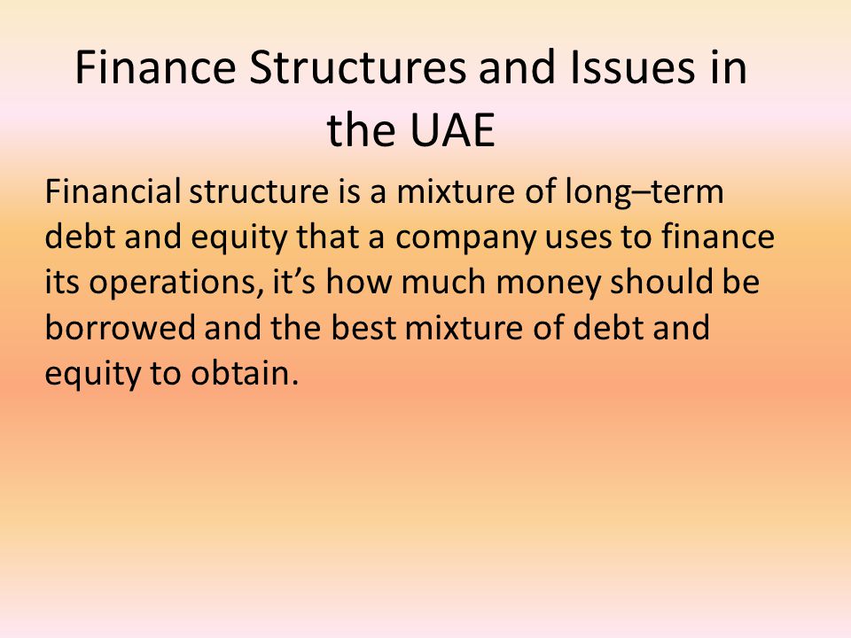 Finance Structures and Issues in the UAE Financial structure is a mixture of long–term debt and equity that a company uses to finance its operations, it’s how much money should be borrowed and the best mixture of debt and equity to obtain.