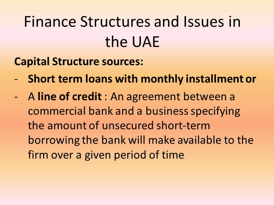 Finance Structures and Issues in the UAE Capital Structure sources: -Short term loans with monthly installment or -A line of credit : An agreement between a commercial bank and a business specifying the amount of unsecured short-term borrowing the bank will make available to the firm over a given period of time.