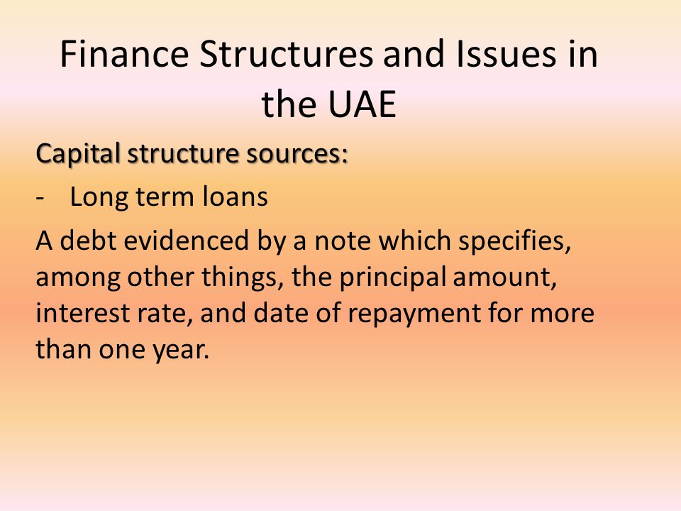 Finance Structures and Issues in the UAE Capital structure sources: -Long term loans A debt evidenced by a note which specifies, among other things, the principal amount, interest rate, and date of repayment for more than one year.