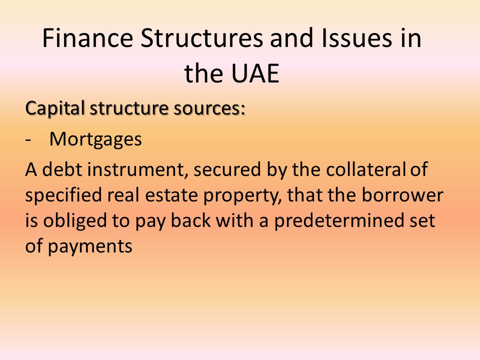 Finance Structures and Issues in the UAE Capital structure sources: -Mortgages A debt instrument, secured by the collateral of specified real estate property, that the borrower is obliged to pay back with a predetermined set of payments