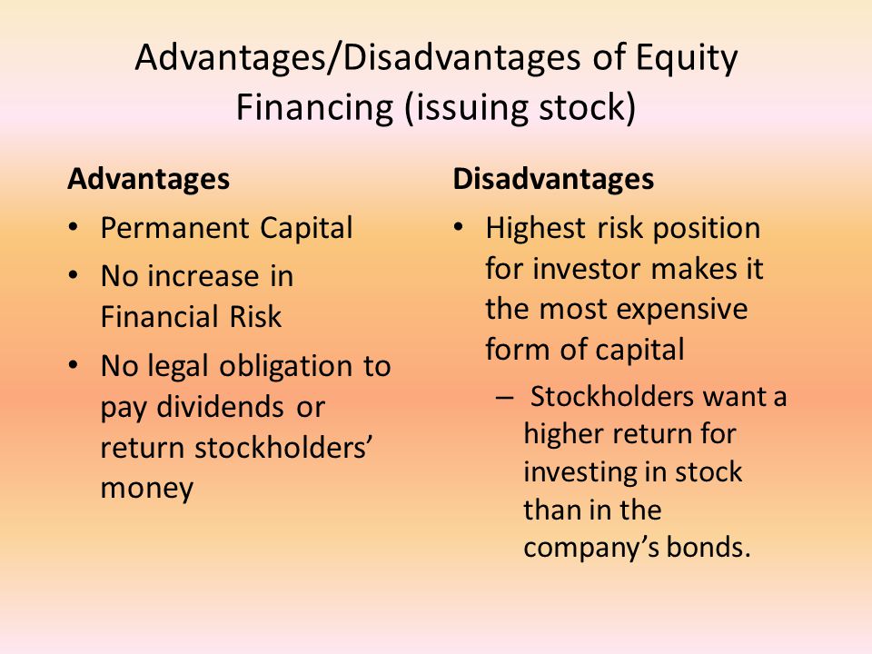 Advantages/Disadvantages of Equity Financing (issuing stock) Advantages Permanent Capital No increase in Financial Risk No legal obligation to pay dividends or return stockholders’ money Disadvantages Highest risk position for investor makes it the most expensive form of capital – Stockholders want a higher return for investing in stock than in the company’s bonds.