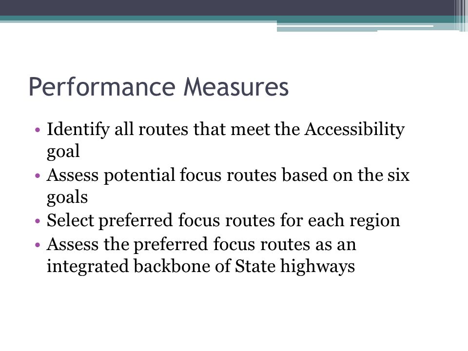 Performance Measures Identify all routes that meet the Accessibility goal Assess potential focus routes based on the six goals Select preferred focus routes for each region Assess the preferred focus routes as an integrated backbone of State highways
