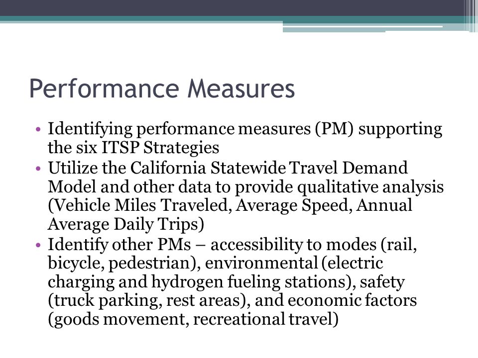 Performance Measures Identifying performance measures (PM) supporting the six ITSP Strategies Utilize the California Statewide Travel Demand Model and other data to provide qualitative analysis (Vehicle Miles Traveled, Average Speed, Annual Average Daily Trips) Identify other PMs – accessibility to modes (rail, bicycle, pedestrian), environmental (electric charging and hydrogen fueling stations), safety (truck parking, rest areas), and economic factors (goods movement, recreational travel)