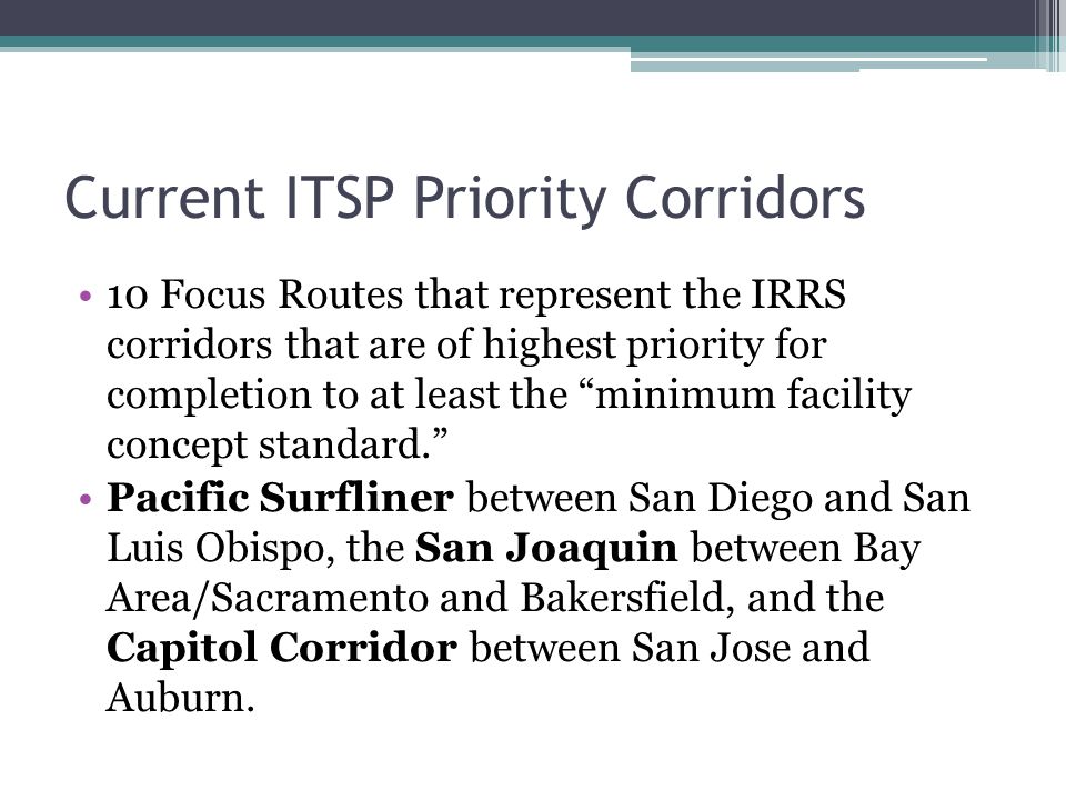 Current ITSP Priority Corridors 10 Focus Routes that represent the IRRS corridors that are of highest priority for completion to at least the minimum facility concept standard. Pacific Surfliner between San Diego and San Luis Obispo, the San Joaquin between Bay Area/Sacramento and Bakersfield, and the Capitol Corridor between San Jose and Auburn.