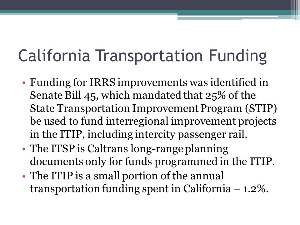 California Transportation Funding Funding for IRRS improvements was identified in Senate Bill 45, which mandated that 25% of the State Transportation Improvement Program (STIP) be used to fund interregional improvement projects in the ITIP, including intercity passenger rail.