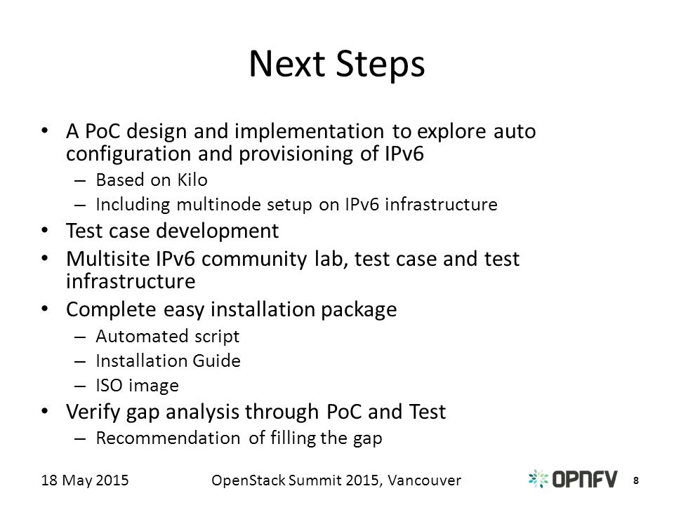 8 OpenStack Summit 2015, Vancouver18 May 2015 Next Steps A PoC design and implementation to explore auto configuration and provisioning of IPv6 – Based on Kilo – Including multinode setup on IPv6 infrastructure Test case development Multisite IPv6 community lab, test case and test infrastructure Complete easy installation package – Automated script – Installation Guide – ISO image Verify gap analysis through PoC and Test – Recommendation of filling the gap