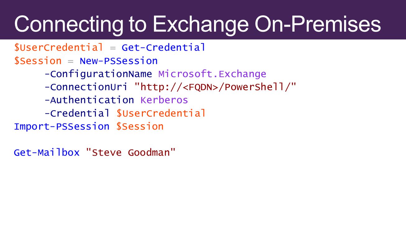 $UserCredential = Get-Credential $Session = New-PSSession -ConfigurationName Microsoft.Exchange -ConnectionUri   /PowerShell/ -Authentication Kerberos -Credential $UserCredential Import-PSSession $Session Get-Mailbox Steve Goodman