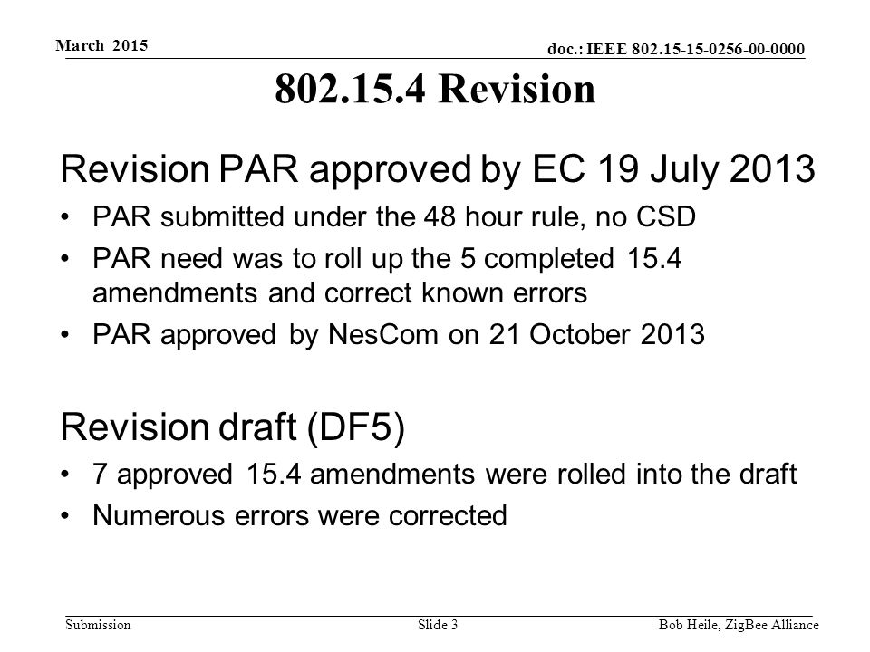 doc.: IEEE Submission March 2015 Bob Heile, ZigBee Alliance Revision Revision PAR approved by EC 19 July 2013 PAR submitted under the 48 hour rule, no CSD PAR need was to roll up the 5 completed 15.4 amendments and correct known errors PAR approved by NesCom on 21 October 2013 Revision draft (DF5) 7 approved 15.4 amendments were rolled into the draft Numerous errors were corrected Slide 3