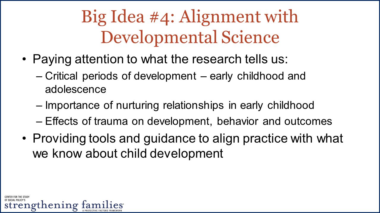 Big Idea #4: Alignment with Developmental Science Paying attention to what the research tells us: –Critical periods of development – early childhood and adolescence –Importance of nurturing relationships in early childhood –Effects of trauma on development, behavior and outcomes Providing tools and guidance to align practice with what we know about child development
