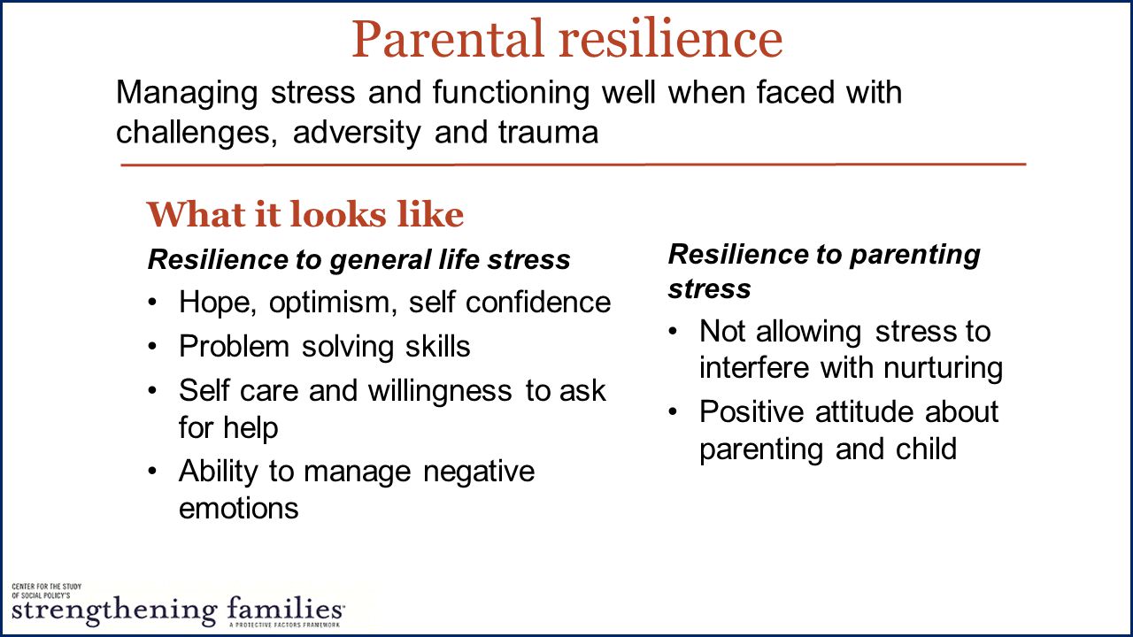 Parental resilience What it looks like Resilience to general life stress Hope, optimism, self confidence Problem solving skills Self care and willingness to ask for help Ability to manage negative emotions Managing stress and functioning well when faced with challenges, adversity and trauma Resilience to parenting stress Not allowing stress to interfere with nurturing Positive attitude about parenting and child