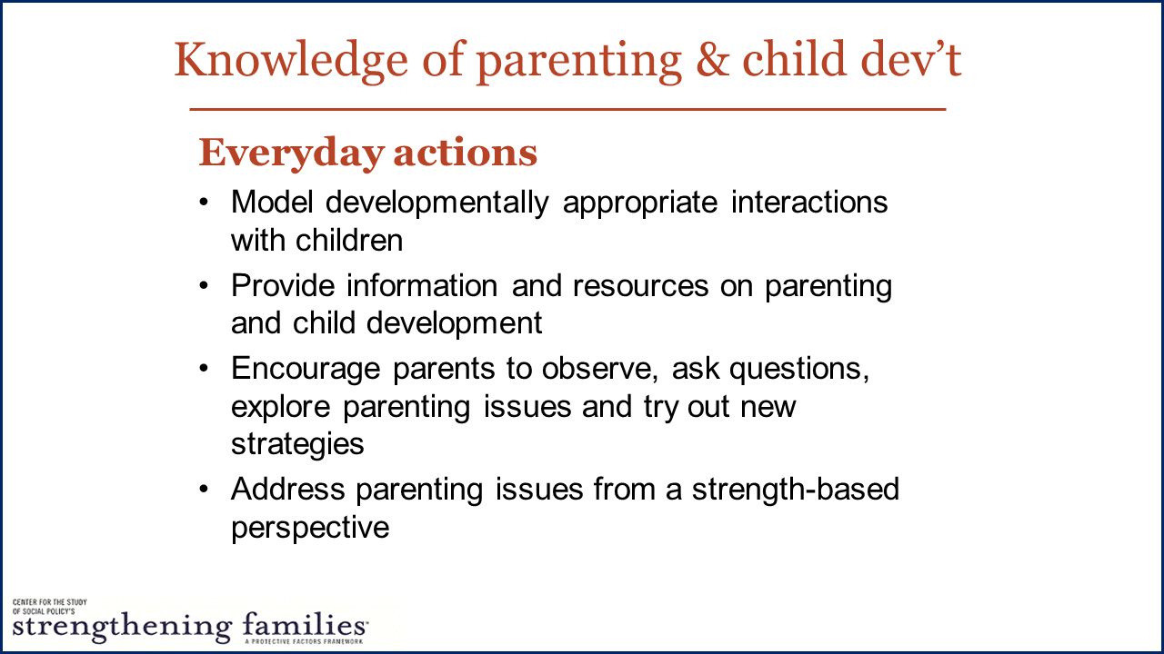 Knowledge of parenting & child dev’t Everyday actions Model developmentally appropriate interactions with children Provide information and resources on parenting and child development Encourage parents to observe, ask questions, explore parenting issues and try out new strategies Address parenting issues from a strength-based perspective