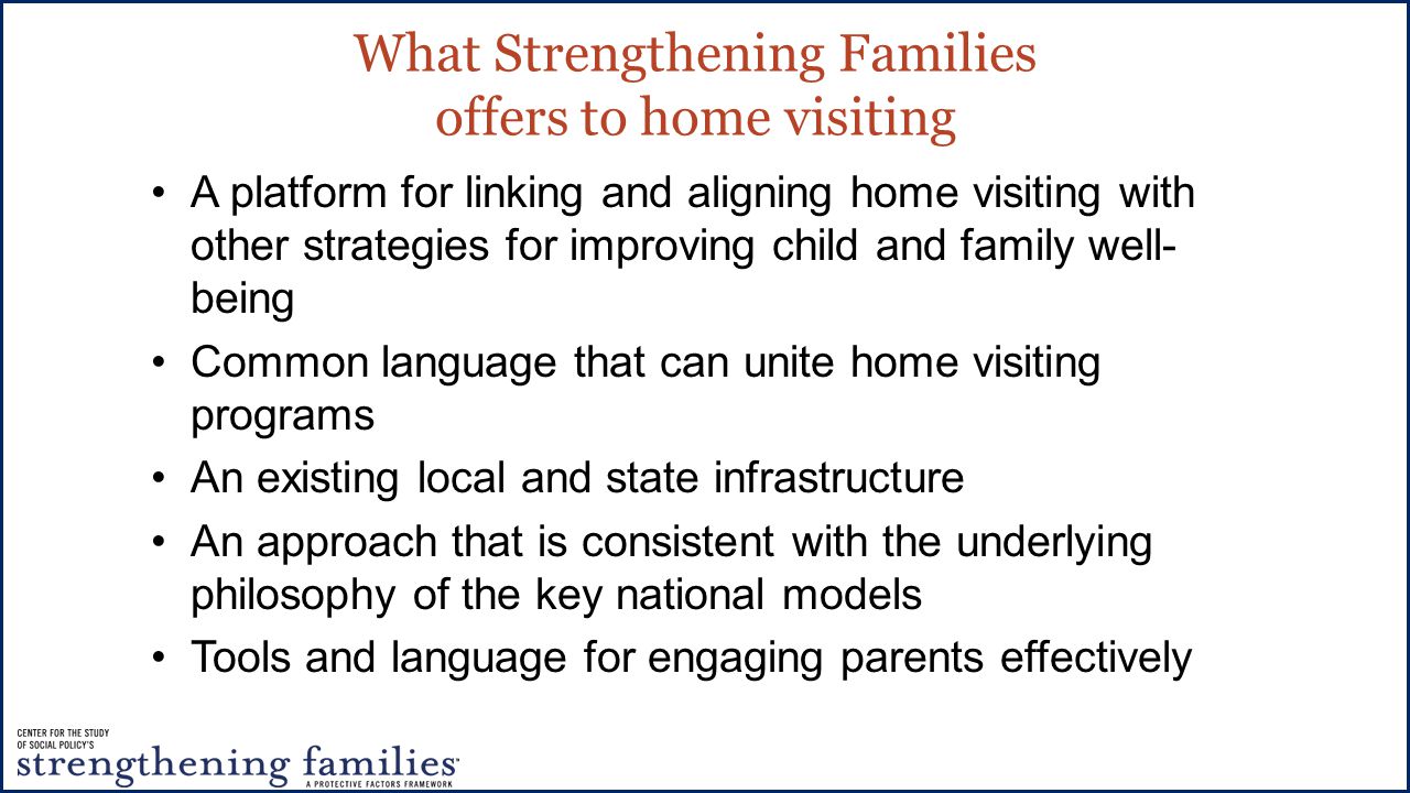 What Strengthening Families offers to home visiting A platform for linking and aligning home visiting with other strategies for improving child and family well- being Common language that can unite home visiting programs An existing local and state infrastructure An approach that is consistent with the underlying philosophy of the key national models Tools and language for engaging parents effectively