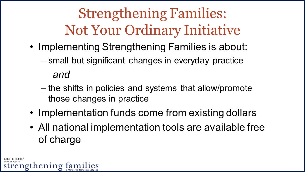 Strengthening Families: Not Your Ordinary Initiative Implementing Strengthening Families is about: –small but significant changes in everyday practice and –the shifts in policies and systems that allow/promote those changes in practice Implementation funds come from existing dollars All national implementation tools are available free of charge
