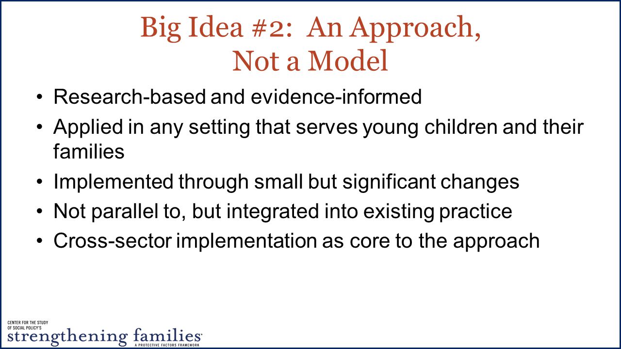 Big Idea #2: An Approach, Not a Model Research-based and evidence-informed Applied in any setting that serves young children and their families Implemented through small but significant changes Not parallel to, but integrated into existing practice Cross-sector implementation as core to the approach