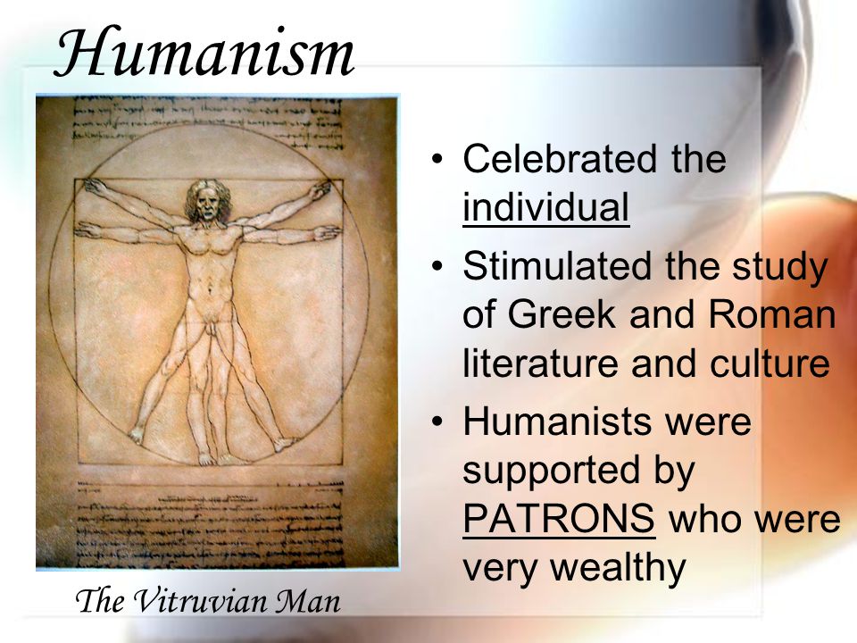 Humanism Celebrated the individual Stimulated the study of Greek and Roman literature and culture Humanists were supported by PATRONS who were very wealthy The Vitruvian Man