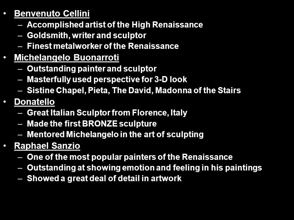 Benvenuto Cellini –Accomplished artist of the High Renaissance –Goldsmith, writer and sculptor –Finest metalworker of the Renaissance Michelangelo Buonarroti –Outstanding painter and sculptor –Masterfully used perspective for 3-D look –Sistine Chapel, Pieta, The David, Madonna of the Stairs Donatello –Great Italian Sculptor from Florence, Italy –Made the first BRONZE sculpture –Mentored Michelangelo in the art of sculpting Raphael Sanzio –One of the most popular painters of the Renaissance –Outstanding at showing emotion and feeling in his paintings –Showed a great deal of detail in artwork
