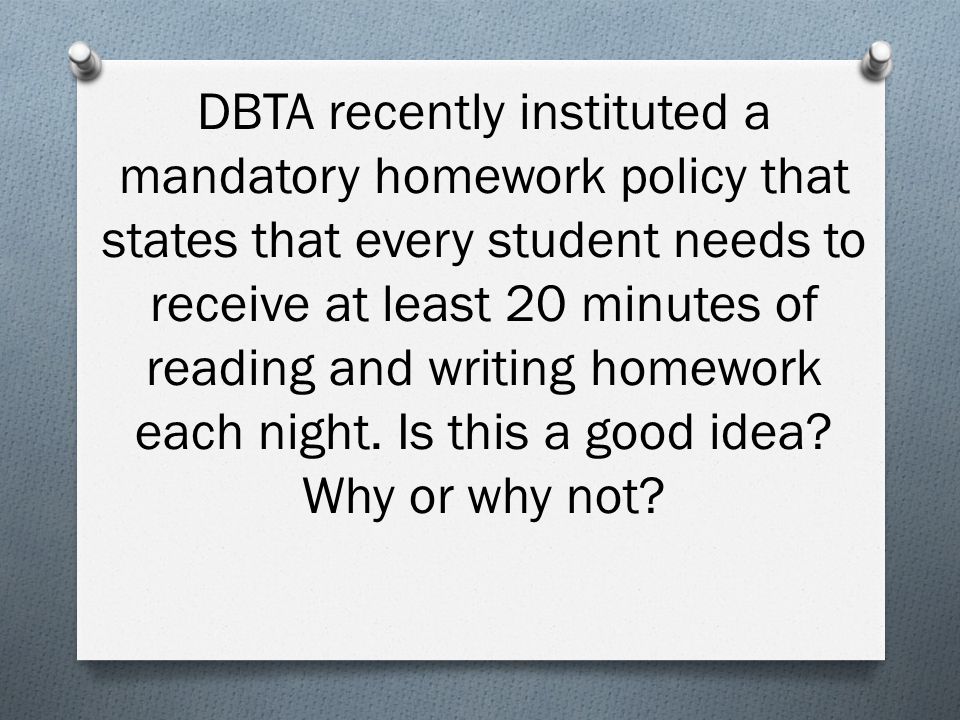 DBTA recently instituted a mandatory homework policy that states that every student needs to receive at least 20 minutes of reading and writing homework each night.