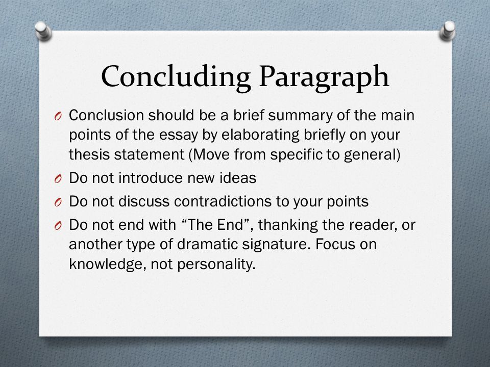 Concluding Paragraph O Conclusion should be a brief summary of the main points of the essay by elaborating briefly on your thesis statement (Move from specific to general) O Do not introduce new ideas O Do not discuss contradictions to your points O Do not end with The End , thanking the reader, or another type of dramatic signature.
