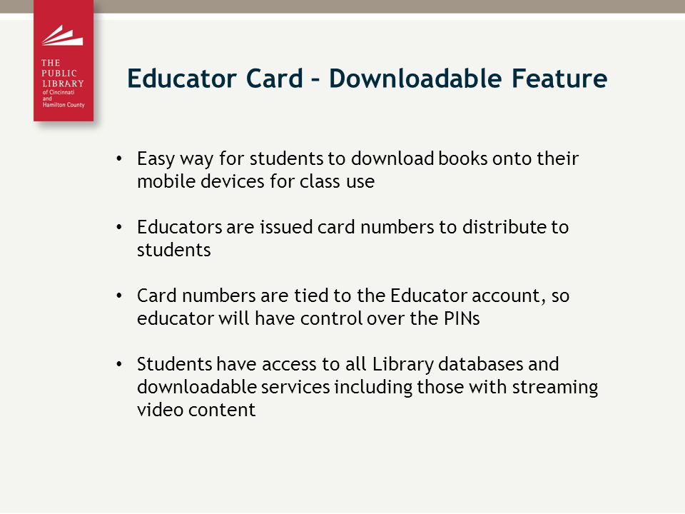 Easy way for students to download books onto their mobile devices for class use Educators are issued card numbers to distribute to students Card numbers are tied to the Educator account, so educator will have control over the PINs Students have access to all Library databases and downloadable services including those with streaming video content Educator Card – Downloadable Feature