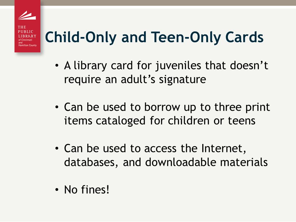 A library card for juveniles that doesn’t require an adult’s signature Can be used to borrow up to three print items cataloged for children or teens Can be used to access the Internet, databases, and downloadable materials No fines.