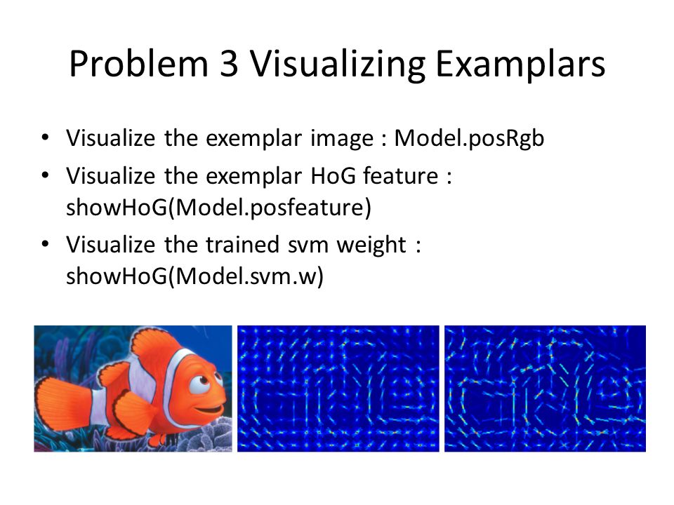 Problem 3 Visualizing Examplars Visualize the exemplar image : Model.posRgb Visualize the exemplar HoG feature : showHoG(Model.posfeature) Visualize the trained svm weight : showHoG(Model.svm.w)