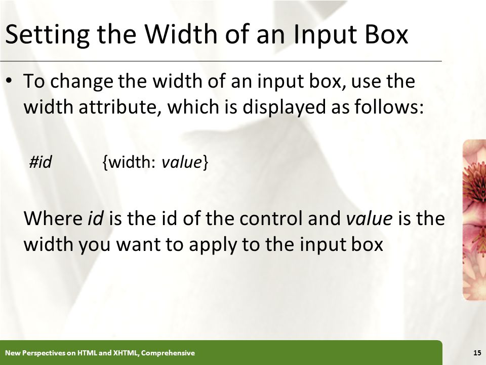 XP Setting the Width of an Input Box To change the width of an input box, use the width attribute, which is displayed as follows: #id{width: value} Where id is the id of the control and value is the width you want to apply to the input box New Perspectives on HTML and XHTML, Comprehensive15