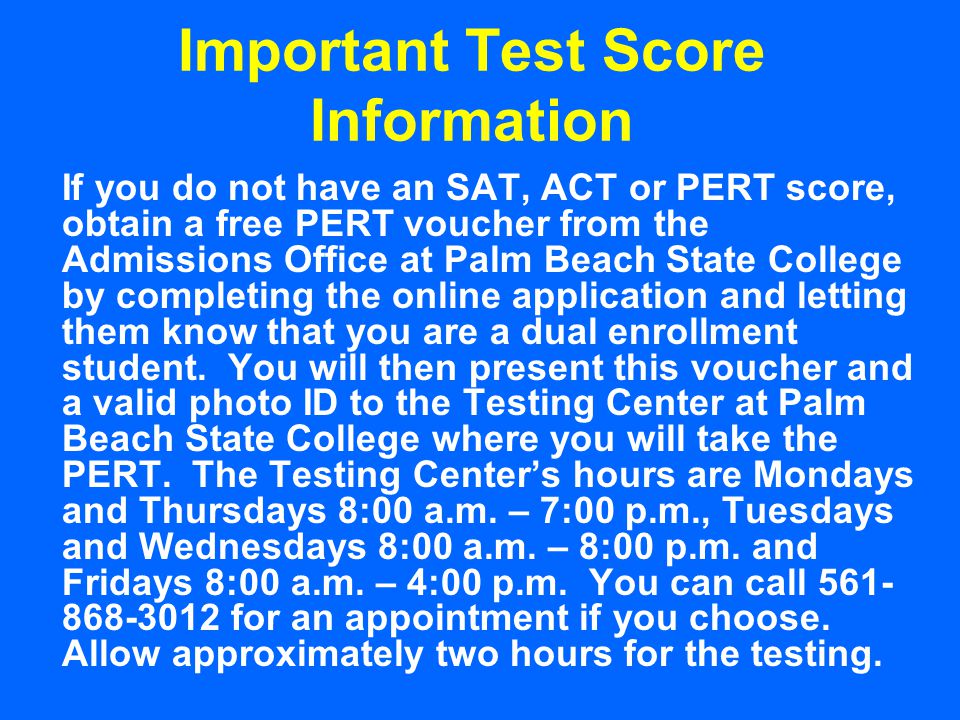 Important Test Score Information If you do not have an SAT, ACT or PERT score, obtain a free PERT voucher from the Admissions Office at Palm Beach State College by completing the online application and letting them know that you are a dual enrollment student.