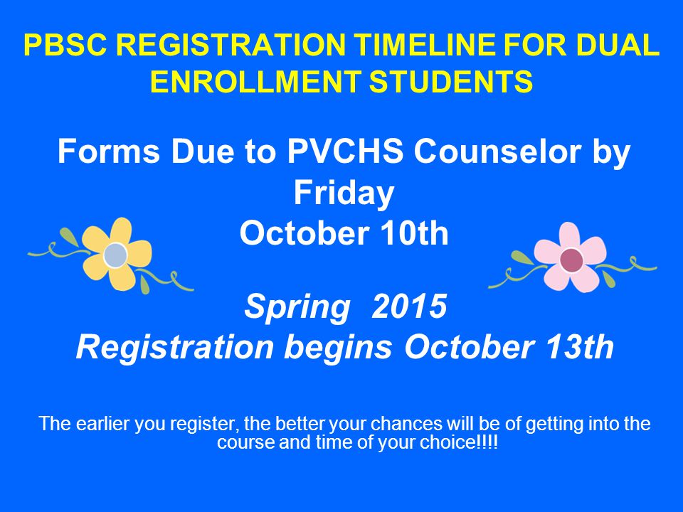 PBSC REGISTRATION TIMELINE FOR DUAL ENROLLMENT STUDENTS Forms Due to PVCHS Counselor by Friday October 10th Spring 2015 Registration begins October 13th The earlier you register, the better your chances will be of getting into the course and time of your choice!!!!