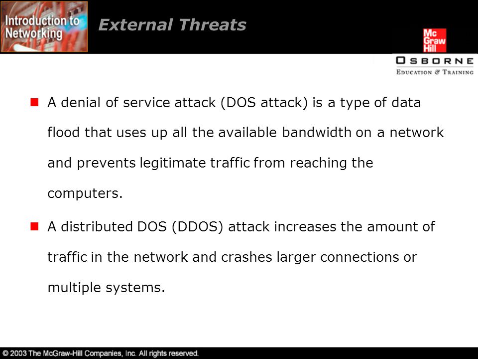 External Threats A denial of service attack (DOS attack) is a type of data flood that uses up all the available bandwidth on a network and prevents legitimate traffic from reaching the computers.