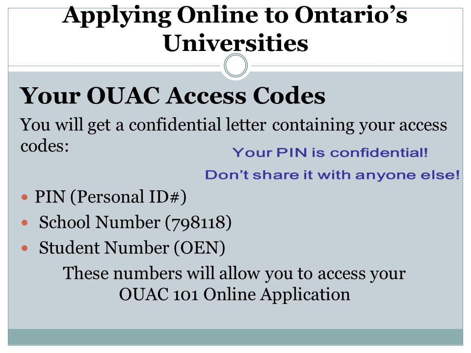Applying Online to Ontario’s Universities Your OUAC Access Codes You will get a confidential letter containing your access codes: PIN (Personal ID#) School Number (798118) Student Number (OEN) These numbers will allow you to access your OUAC 101 Online Application