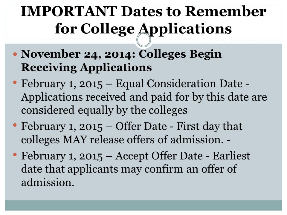 IMPORTANT Dates to Remember for College Applications November 24, 2014: Colleges Begin Receiving Applications February 1, 2015 – Equal Consideration Date - Applications received and paid for by this date are considered equally by the colleges February 1, 2015 – Offer Date - First day that colleges MAY release offers of admission.